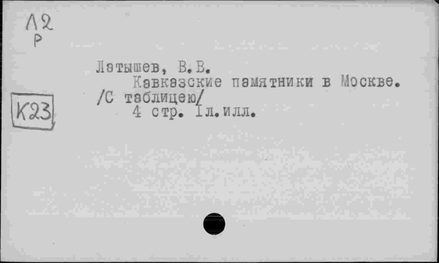 ﻿Л 2.
P
V-
Латышев, В.В.
Кавказские памятники в Москве. /С таблицею/
4 стр. і л. илл.